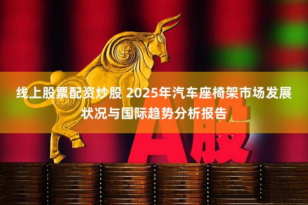 线上股票配资炒股 2025年汽车座椅架市场发展状况与国际趋势分析报告