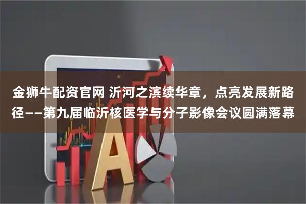 金狮牛配资官网 沂河之滨续华章，点亮发展新路径——第九届临沂核医学与分子影像会议圆满落幕