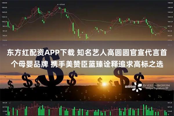 东方红配资APP下载 知名艺人高圆圆官宣代言首个母婴品牌 携手美赞臣蓝臻诠释追求高标之选
